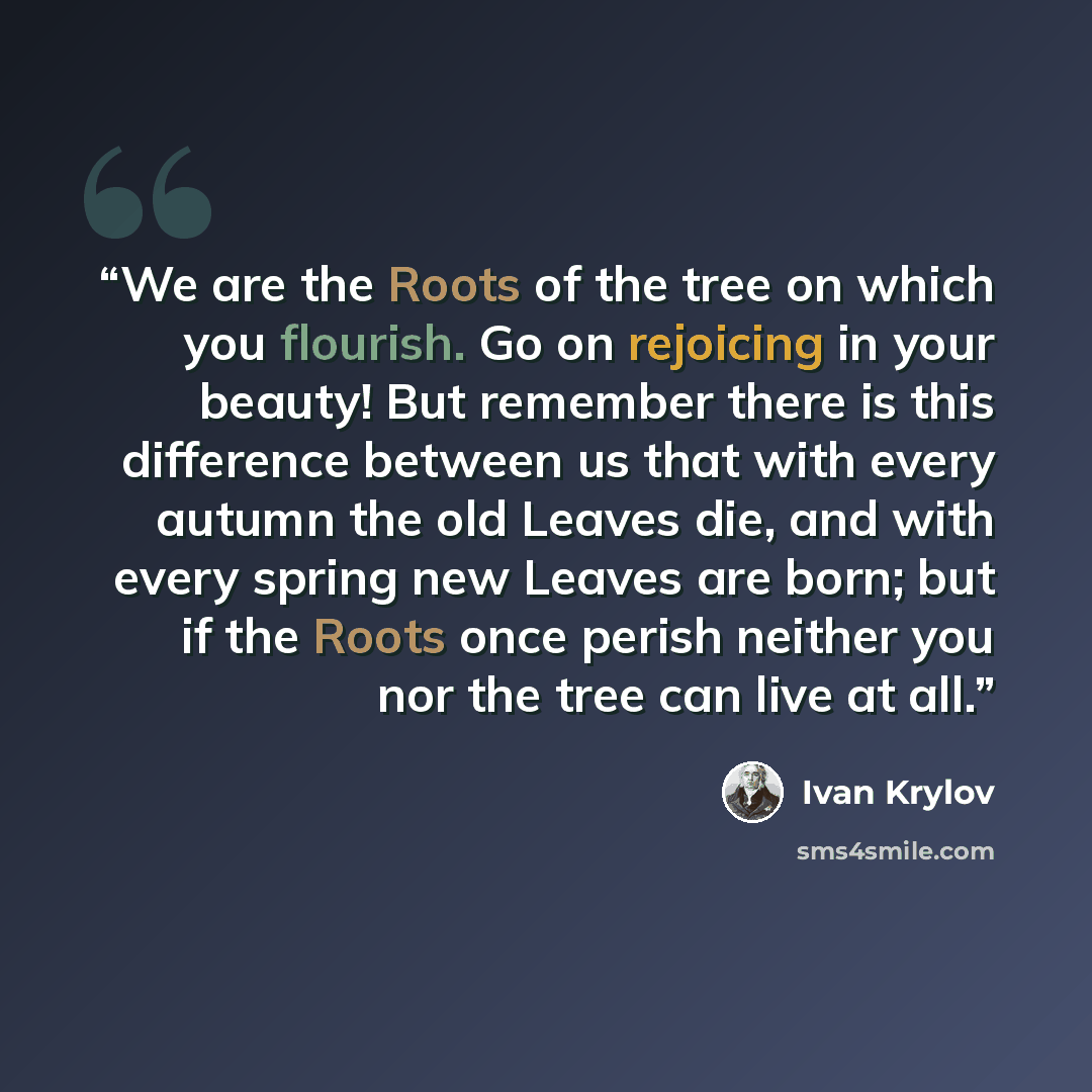 “We are the Roots of the tree on which you flourish. Go on rejoicing in your beauty! But remember there is this difference between us that with every autumn the old Leaves die, and with every spring new Leaves are born; but if the Roots once perish neither you nor the tree can live at all.” quote by Ivan Krylov
