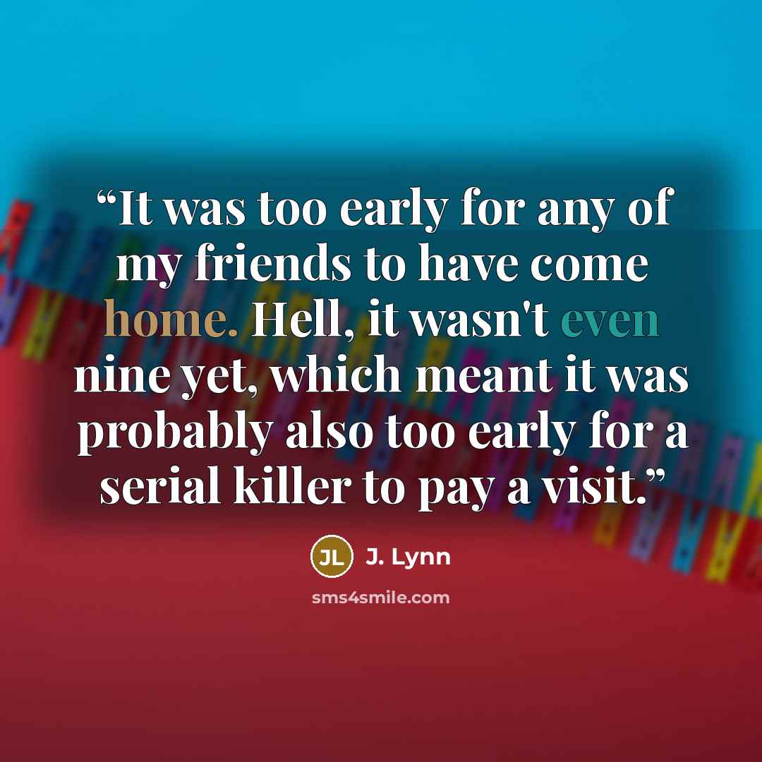 “It was too early for any of my friends to have come home. Hell, it wasn't even nine yet, which meant it was probably also too early for a serial killer to pay a visit.” quote by J. Lynn