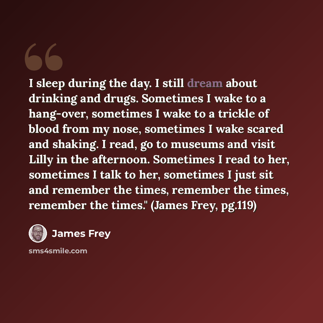 “I sleep during the day. I still dream about drinking and drugs. Sometimes I wake to a hang-over, sometimes I wake to a trickle of blood from my nose, sometimes I wake scared and shaking. I read, go to museums and visit Lilly in the afternoon. Sometimes I read to her, sometimes I talk to her…” quote by James Frey