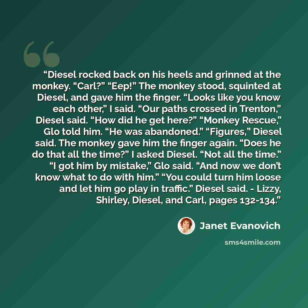 “Diesel rocked back on his heels and grinned at the monkey. “Carl?” “Eep!” The monkey stood, squinted at Diesel, and gave him the finger. “Looks like you know each other,” I said. “Our paths crossed in Trenton,” Diesel said. “How did he get here?” “Monkey Rescue,” Glo told him. “He was abandoned.”…” quote by Janet Evanovich