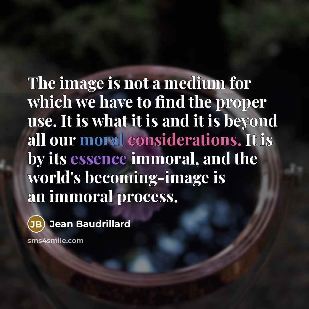 “The image is not a medium for which we have to find the proper use. It is what it is and it is beyond all our moral considerations. It is by its essence immoral, and the world's becoming-image is an immoral process.” quote by Jean Baudrillard