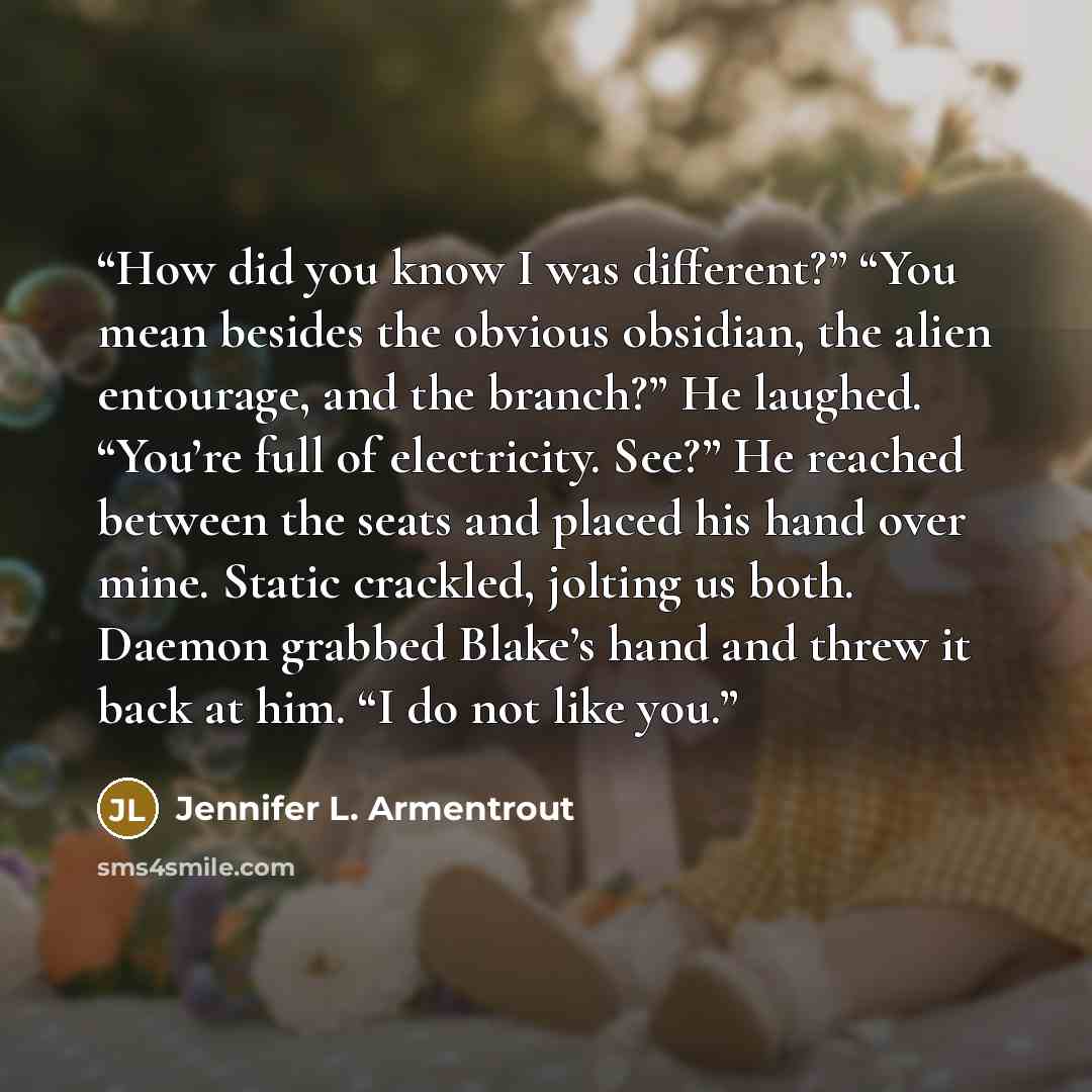 “How did you know I was different?” “You mean besides the obvious obsidian, the alien entourage, and the branch?” He laughed. “You’re full of electricity. See?” He reached between the seats and placed his hand over mine. Static crackled, jolting us both. Daemon grabbed Blake’s hand and threw it…” quote by Jennifer L. Armentrout