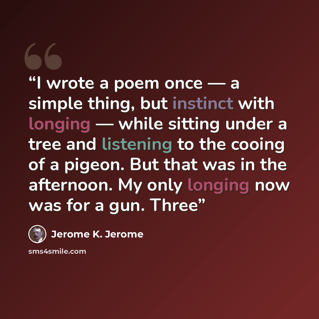 “I wrote a poem once — a simple thing, but instinct with longing — while sitting under a tree and listening to the cooing of a pigeon. But that was in the afternoon. My only longing now was for a gun. Three” quote by Jerome K. Jerome