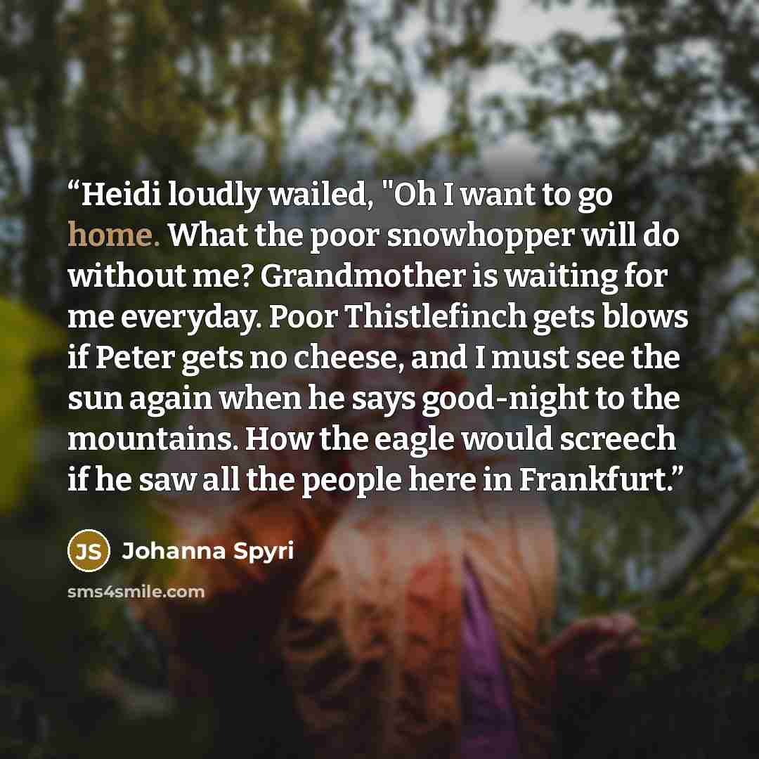 “Heidi loudly wailed, "Oh I want to go home. What the poor snowhopper will do without me? Grandmother is waiting for me everyday. Poor Thistlefinch gets blows if Peter gets no cheese, and I must see the sun again when he says good-night to the mountains. How the eagle would screech if he saw all…” quote by Johanna Spyri