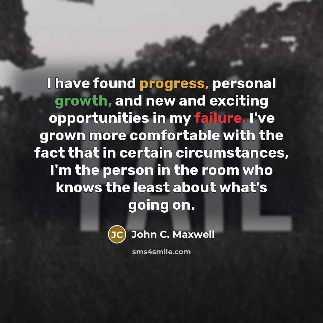“I have found progress, personal growth, and new and exciting opportunities in my failure. I've grown more comfortable with the fact that in certain circumstances, I'm the person in the room who knows the least about what's going on.” quote by John C. Maxwell