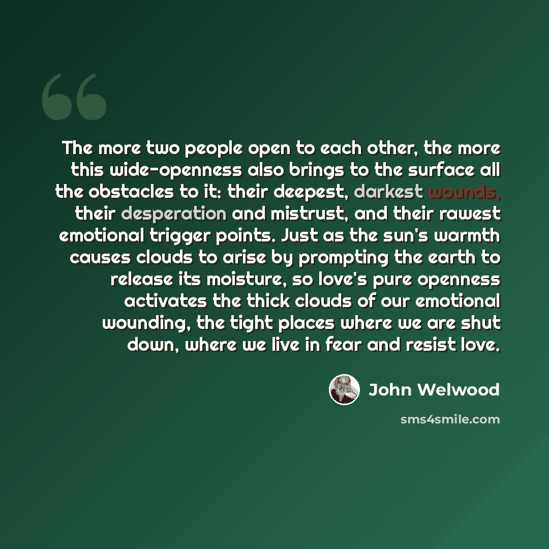 “The more two people open to each other, the more this wide-openness also brings to the surface all the obstacles to it: their deepest, darkest wounds, their desperation and mistrust, and their rawest emotional trigger points. Just as the sun's warmth causes clouds to arise by prompting the earth…” quote by John Welwood