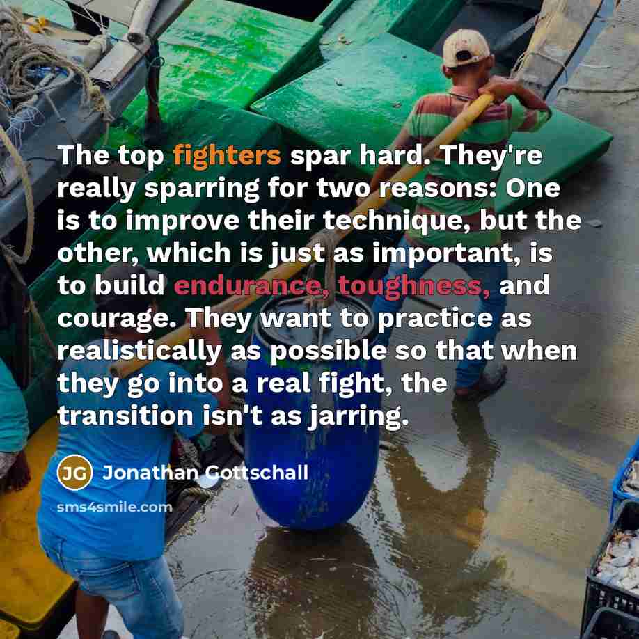 “The top fighters spar hard. They're really sparring for two reasons: One is to improve their technique, but the other, which is just as important, is to build endurance, toughness, and courage. They want to practice as realistically as possible so that when they go into a real fight, the…” quote by Jonathan Gottschall