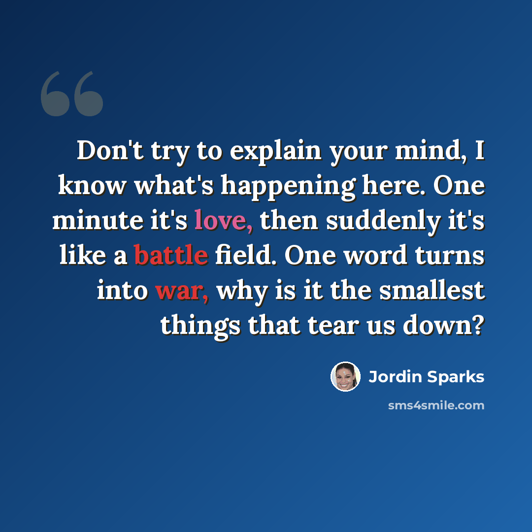 “Don't try to explain your mind, I know what's happening here. One minute it's love, then suddenly it's like a battle field. One word turns into war, why is it the smallest things that tear us down?” quote by Jordin Sparks
