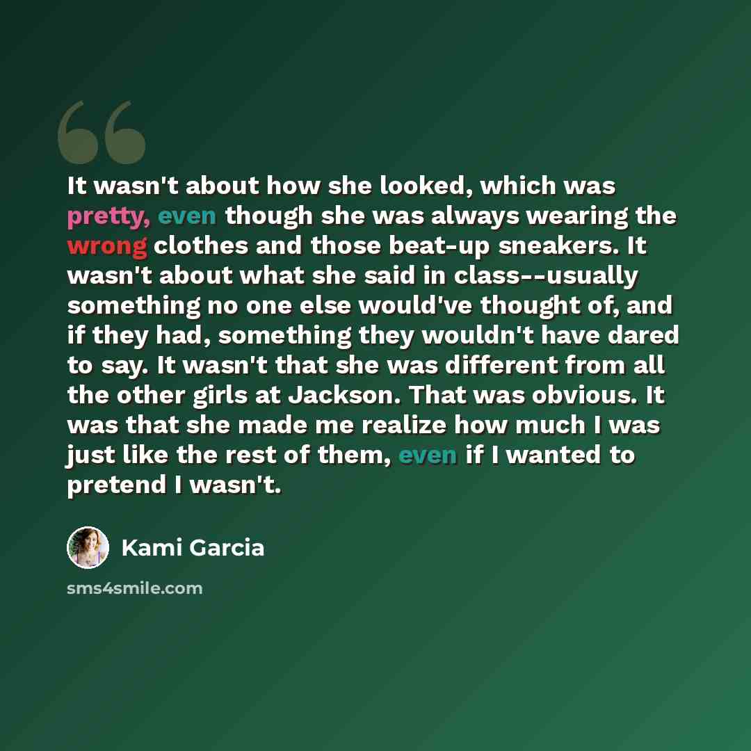 “It wasn't about how she looked, which was pretty, even though she was always wearing the wrong clothes and those beat-up sneakers. It wasn't about what she said in class--usually something no one else would've thought of, and if they had, something they wouldn't have dared to say. It wasn't that…” quote by Kami Garcia