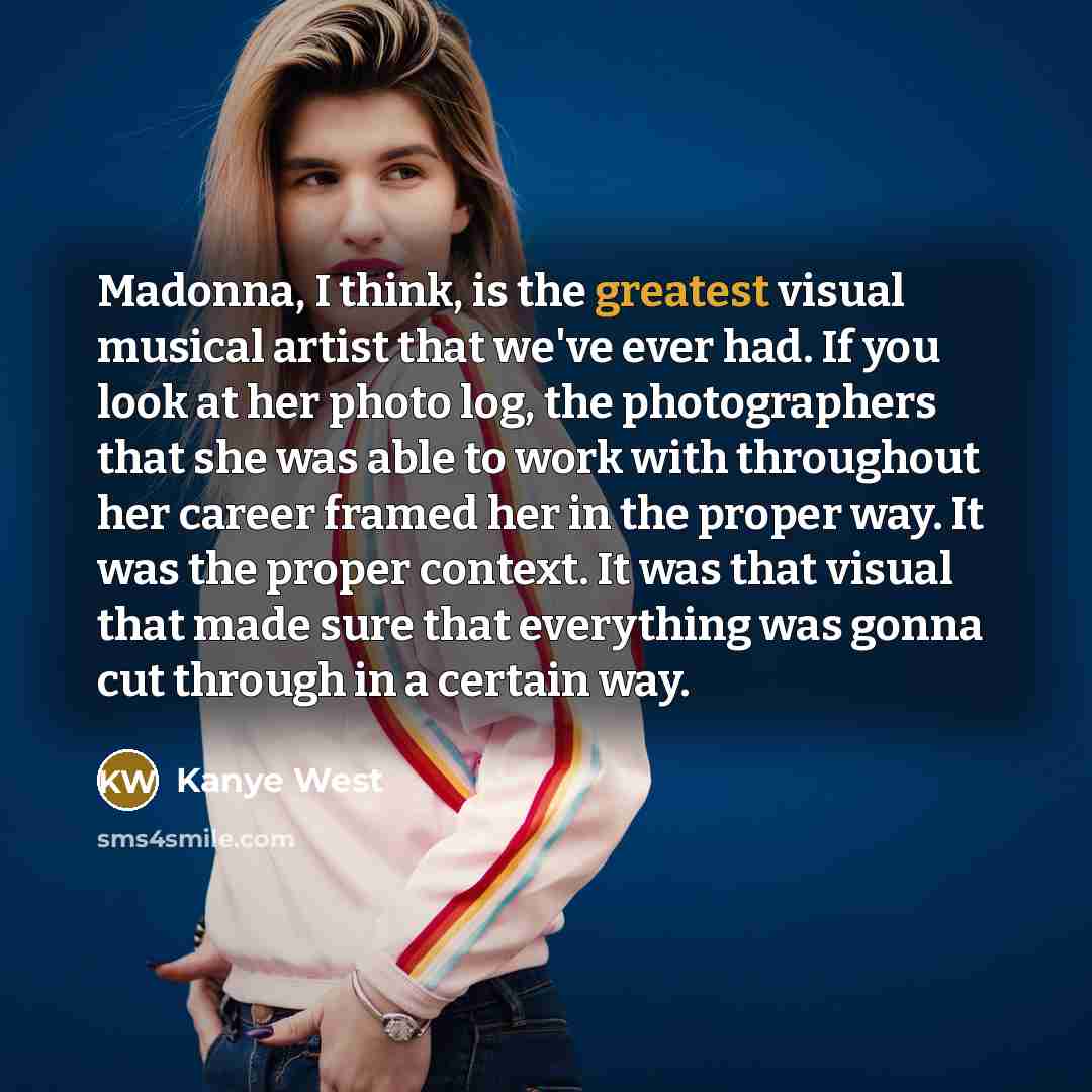 “Madonna, I think, is the greatest visual musical artist that we've ever had. If you look at her photo log, the photographers that she was able to work with throughout her career framed her in the proper way. It was the proper context. It was that visual that made sure that everything was gonna cut…” quote by Kanye West