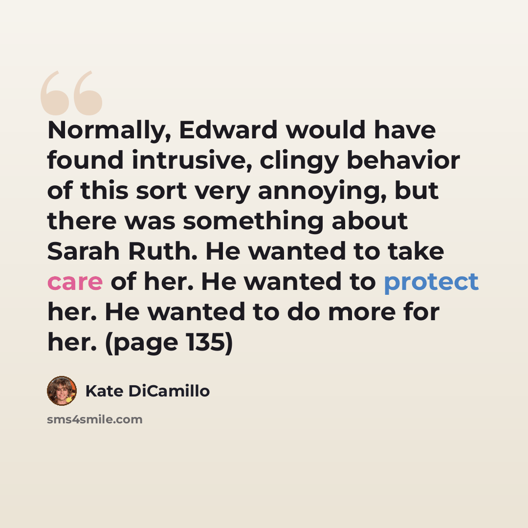 “Normally, Edward would have found intrusive, clingy behavior of this sort very annoying, but there was something about Sarah Ruth. He wanted to take care of her. He wanted to protect her. He wanted to do more for her. (page 135)” quote by Kate DiCamillo