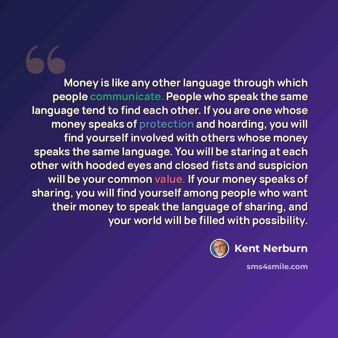 “Money is like any other language through which people communicate. People who speak the same language tend to find each other. If you are one whose money speaks of protection and hoarding, you will find yourself involved with others whose money speaks the same language. You will be staring at each…” quote by Kent Nerburn