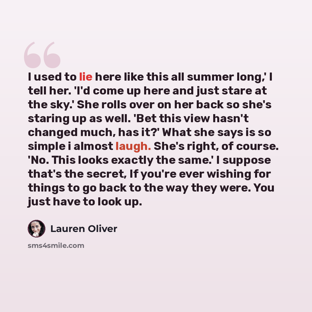“I used to lie here like this all summer long,' I tell her. 'I'd come up here and just stare at the sky.' She rolls over on her back so she's staring up as well. 'Bet this view hasn't changed much, has it?' What she says is so simple i almost laugh. She's right, of course. 'No. This looks exactly…” quote by Lauren Oliver