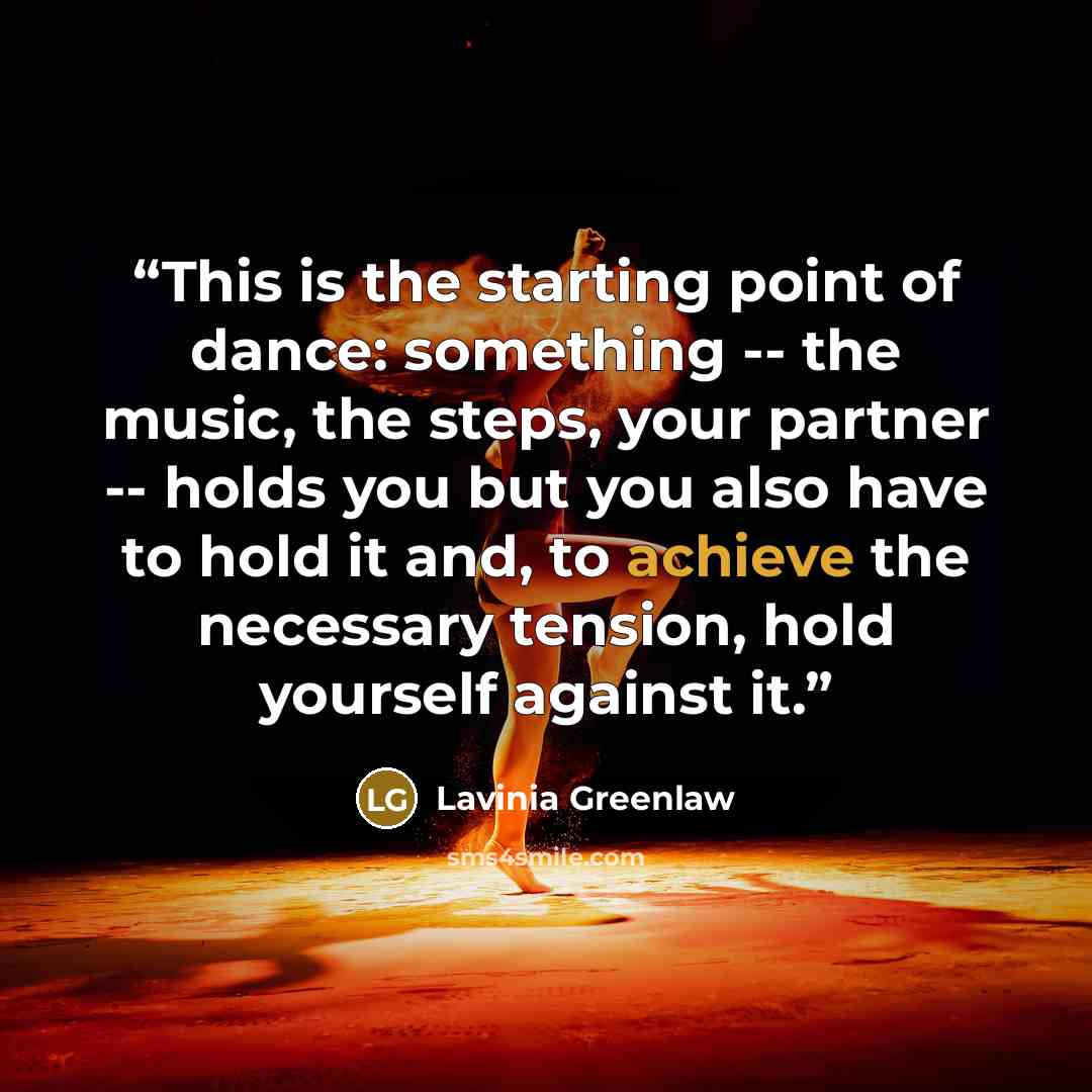 “This is the starting point of dance: something -- the music, the steps, your partner -- holds you but you also have to hold it and, to achieve the necessary tension, hold yourself against it.” quote by Lavinia Greenlaw