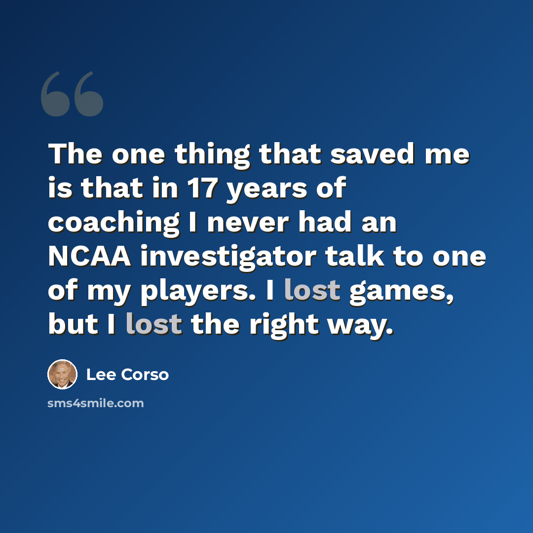 “The one thing that saved me is that in 17 years of coaching I never had an NCAA investigator talk to one of my players. I lost games, but I lost the right way.” quote by Lee Corso