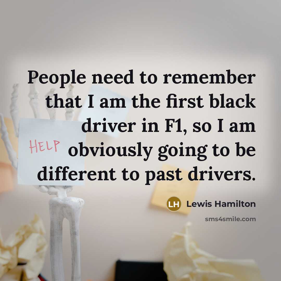 “People need to remember that I am the first black driver in F1, so I am obviously going to be different to past drivers.” quote by Lewis Hamilton