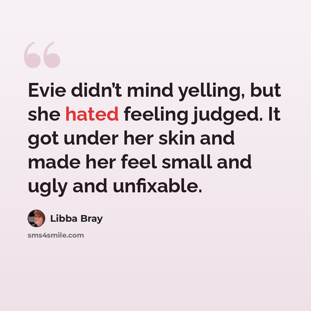 “Evie didn’t mind yelling, but she hated feeling judged. It got under her skin and made her feel small and ugly and unfixable.” quote by Libba Bray