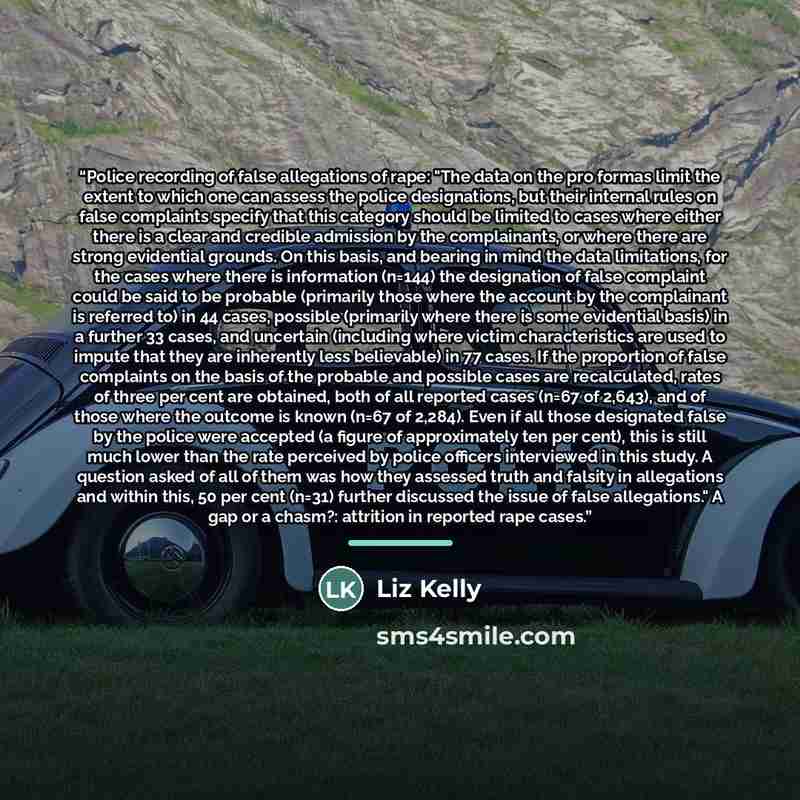 “Police recording of false allegations of rape: "The data on the pro formas limit the extent to which one can assess the police designations, but their internal rules on false complaints specify that this category should be limited to cases where either there is a clear and credible admission by…” quote by Liz Kelly