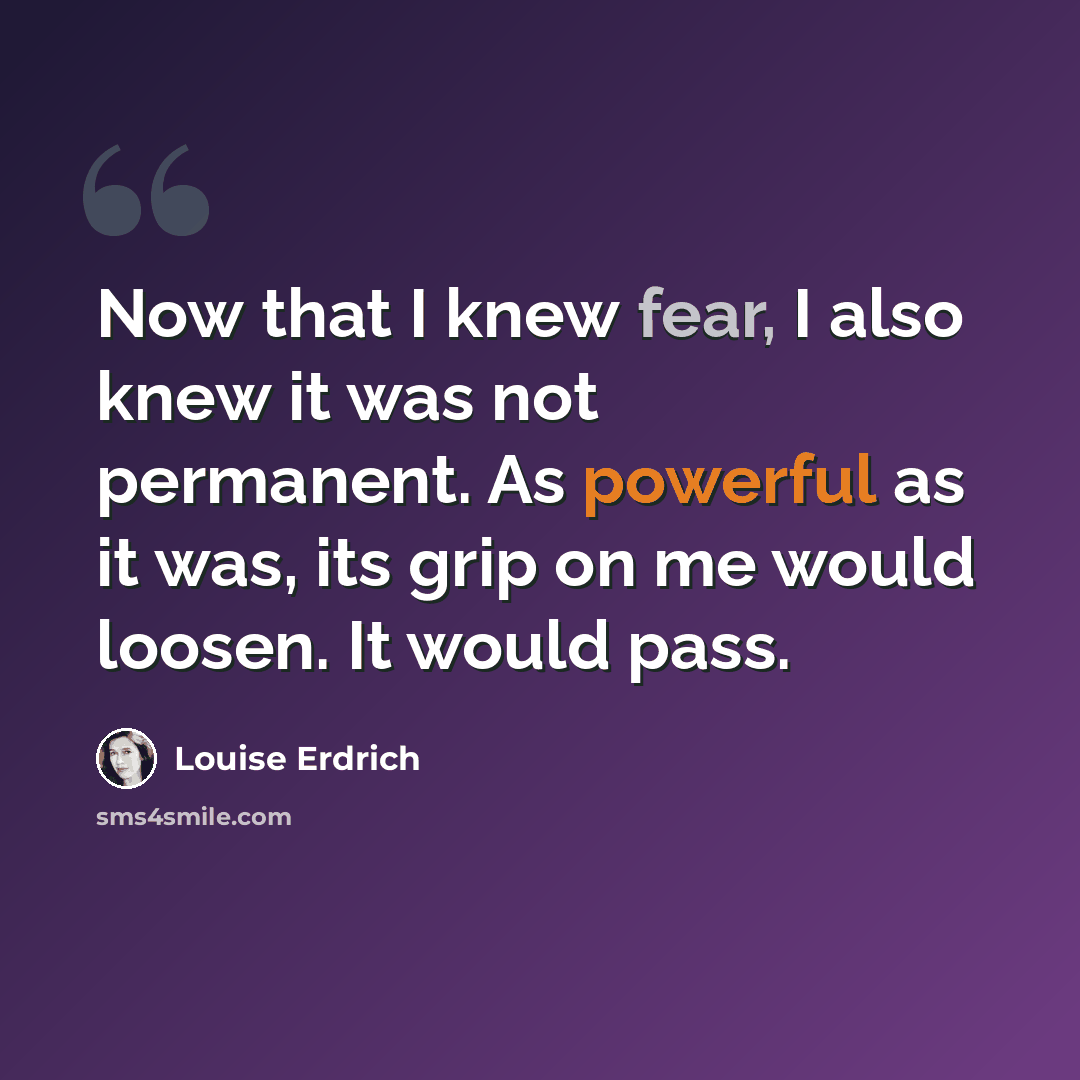 “Now that I knew fear, I also knew it was not permanent. As powerful as it was, its grip on me would loosen. It would pass.” quote by Louise Erdrich