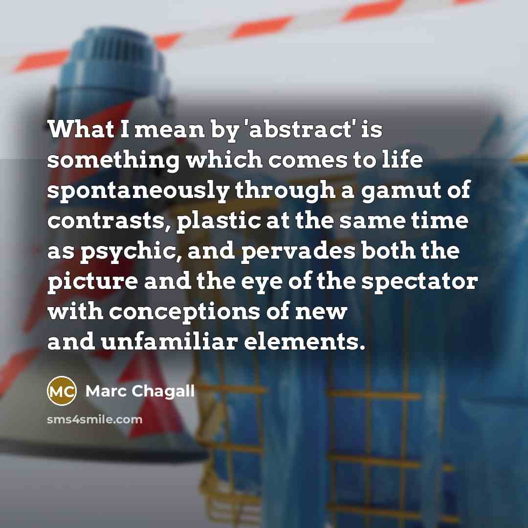 “What I mean by 'abstract' is something which comes to life spontaneously through a gamut of contrasts, plastic at the same time as psychic, and pervades both the picture and the eye of the spectator with conceptions of new and unfamiliar elements.” quote by Marc Chagall