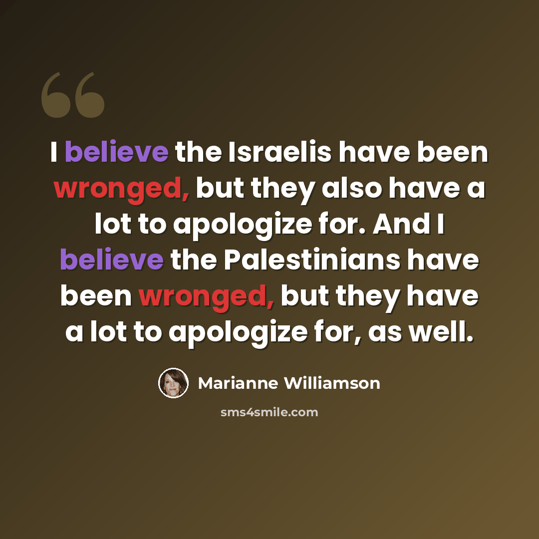 “I believe the Israelis have been wronged, but they also have a lot to apologize for. And I believe the Palestinians have been wronged, but they have a lot to apologize for, as well.” quote by Marianne Williamson