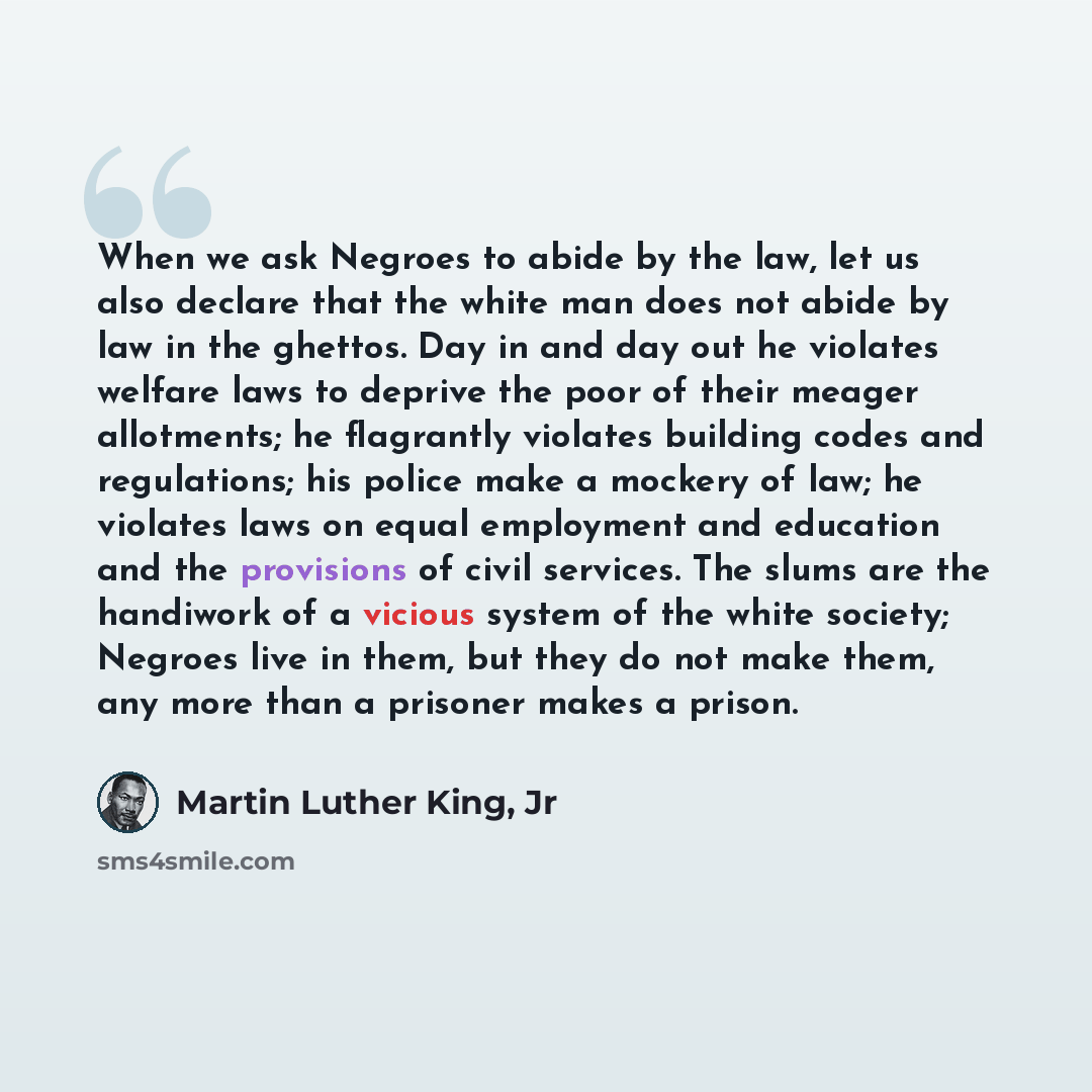 “When we ask Negroes to abide by the law, let us also declare that the white man does not abide by law in the ghettos. Day in and day out he violates welfare laws to deprive the poor of their meager allotments; he flagrantly violates building codes and regulations; his police make a mockery of law…” quote by Martin Luther King, Jr