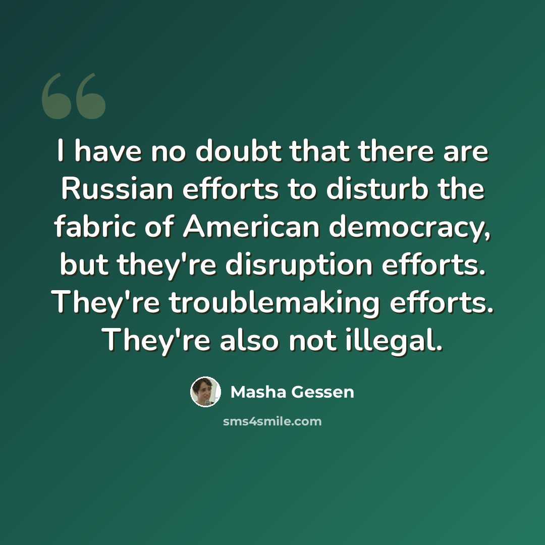 “I have no doubt that there are Russian efforts to disturb the fabric of American democracy, but they're disruption efforts. They're troublemaking efforts. They're also not illegal.” quote by Masha Gessen