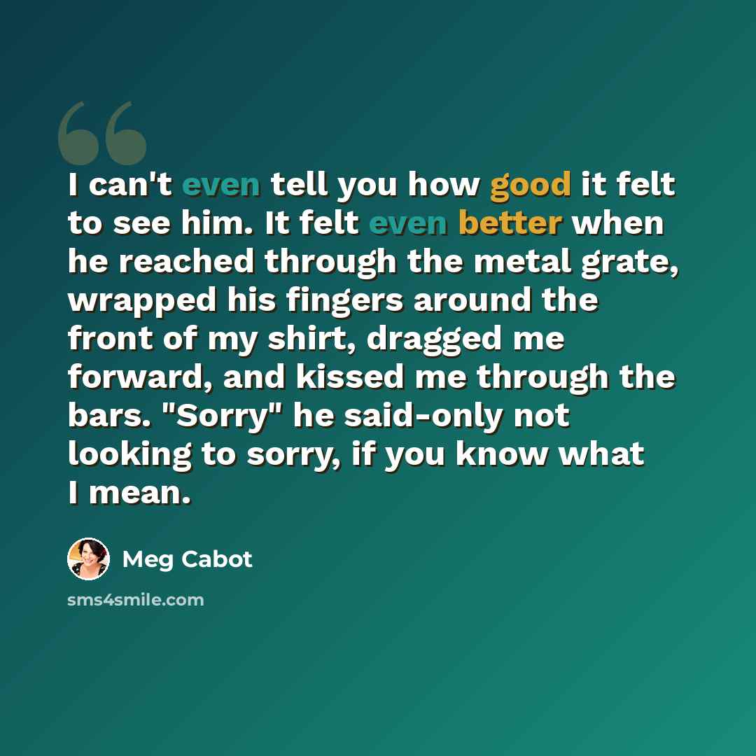 “I can't even tell you how good it felt to see him. It felt even better when he reached through the metal grate, wrapped his fingers around the front of my shirt, dragged me forward, and kissed me through the bars. "Sorry" he said-only not looking to sorry, if you know what I mean.” quote by Meg Cabot