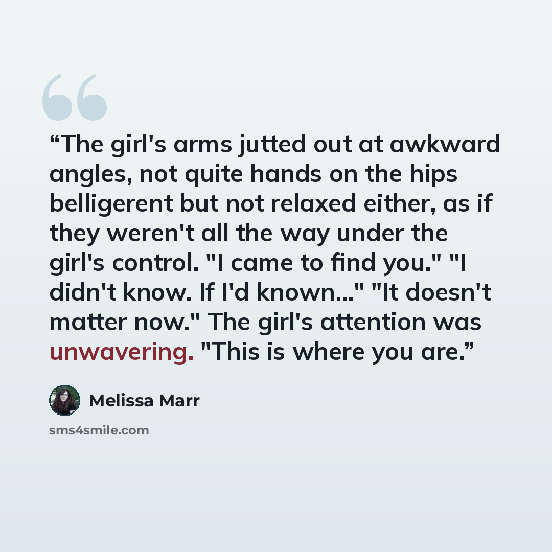 “The girl's arms jutted out at awkward angles, not quite hands on the hips belligerent but not relaxed either, as if they weren't all the way under the girl's control. "I came to find you." "I didn't know. If I'd known..." "It doesn't matter now." The girl's attention was unwavering. "This is where…” quote by Melissa Marr