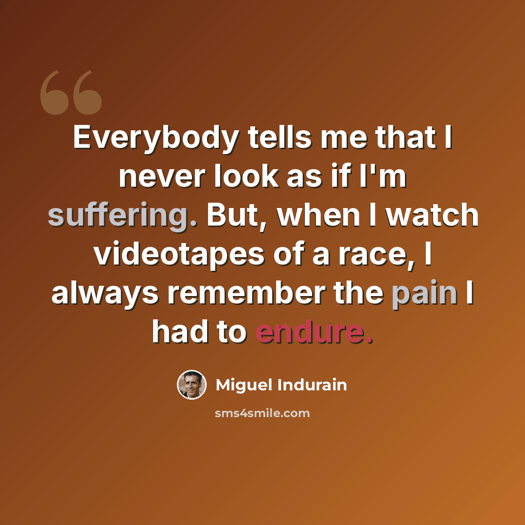 “Everybody tells me that I never look as if I'm suffering. But, when I watch videotapes of a race, I always remember the pain I had to endure.” quote by Miguel Indurain