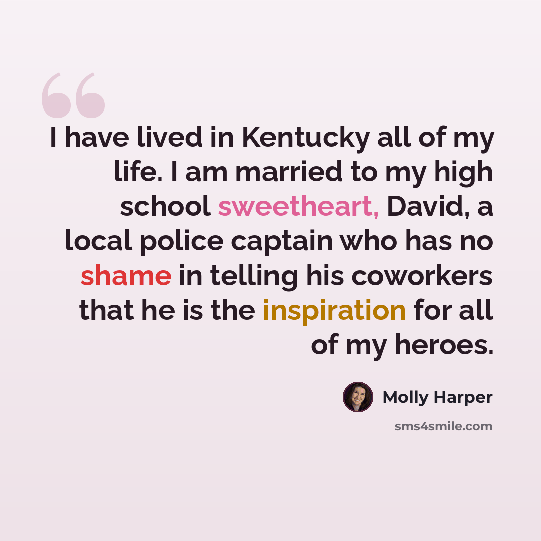 “I have lived in Kentucky all of my life. I am married to my high school sweetheart, David, a local police captain who has no shame in telling his coworkers that he is the inspiration for all of my heroes.” quote by Molly Harper