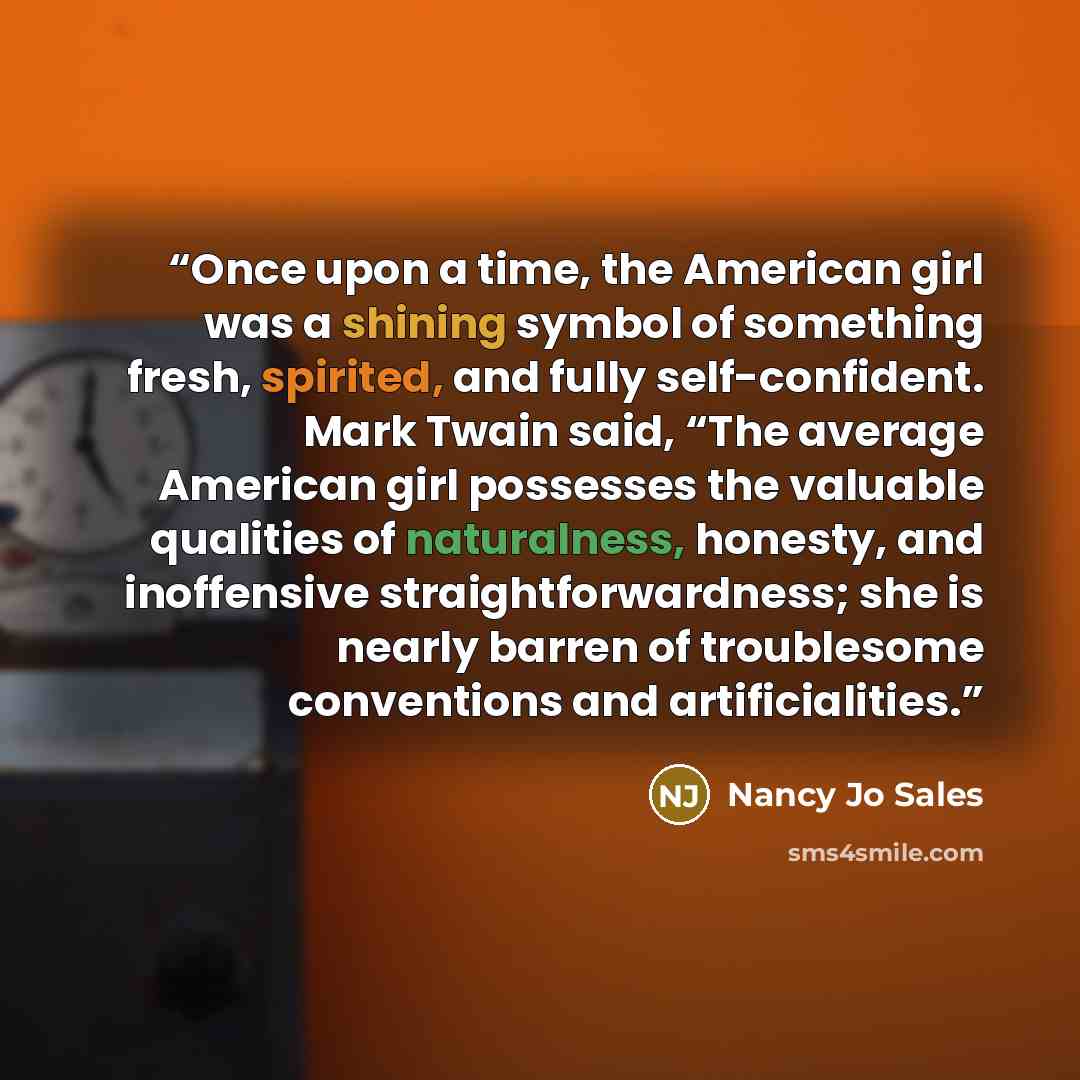 “Once upon a time, the American girl was a shining symbol of something fresh, spirited, and fully self-confident. Mark Twain said, “The average American girl possesses the valuable qualities of naturalness, honesty, and inoffensive straightforwardness; she is nearly barren of troublesome…” quote by Nancy Jo Sales