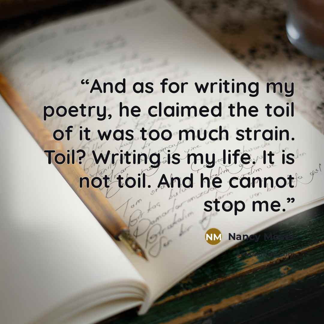 “And as for writing my poetry, he claimed the toil of it was too much strain. Toil? Writing is my life. It is not toil. And he cannot stop me.” quote by Nancy Moser