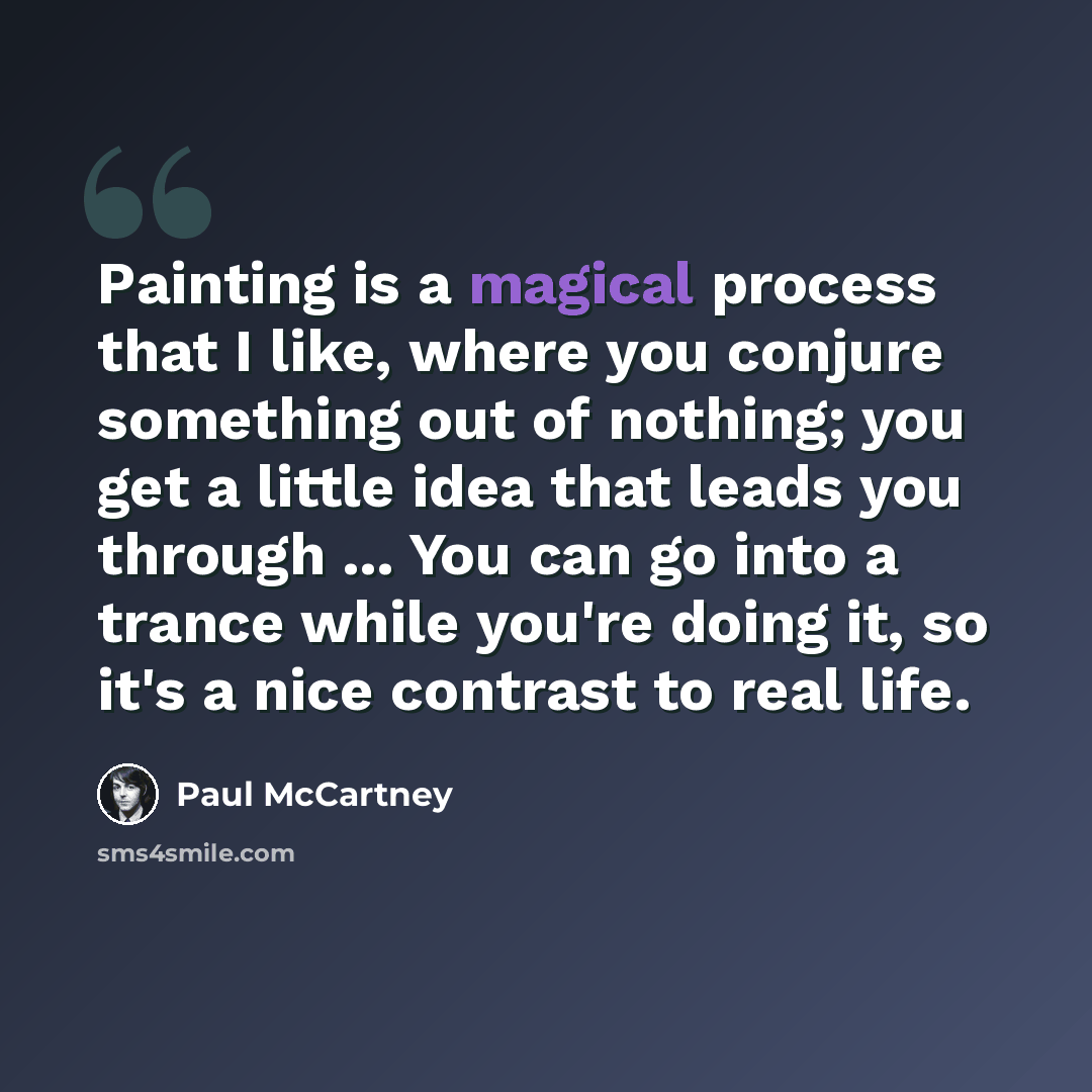 “Painting is a magical process that I like, where you conjure something out of nothing; you get a little idea that leads you through ... You can go into a trance while you're doing it, so it's a nice contrast to real life.” quote by Paul McCartney