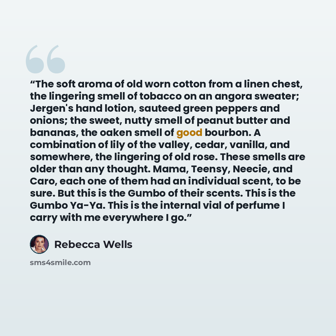“The soft aroma of old worn cotton from a linen chest, the lingering smell of tobacco on an angora sweater; Jergen's hand lotion, sauteed green peppers and onions; the sweet, nutty smell of peanut butter and bananas, the oaken smell of good bourbon. A combination of lily of the valley, cedar…” quote by Rebecca Wells