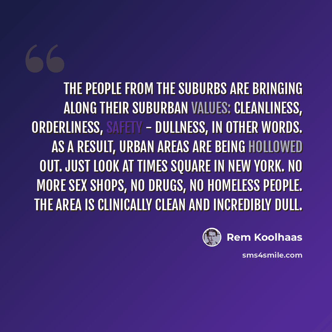 “The people from the suburbs are bringing along their suburban values: cleanliness, orderliness, safety - dullness, in other words. As a result, urban areas are being hollowed out. Just look at Times Square in New York. No more sex shops, no drugs, no homeless people. The area is clinically clean…” quote by Rem Koolhaas