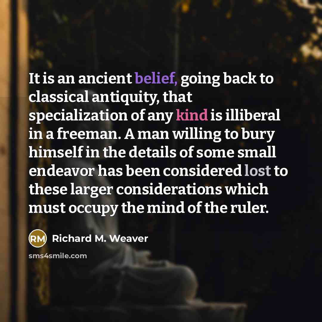 “It is an ancient belief, going back to classical antiquity, that specialization of any kind is illiberal in a freeman. A man willing to bury himself in the details of some small endeavor has been considered lost to these larger considerations which must occupy the mind of the ruler.” quote by Richard M. Weaver
