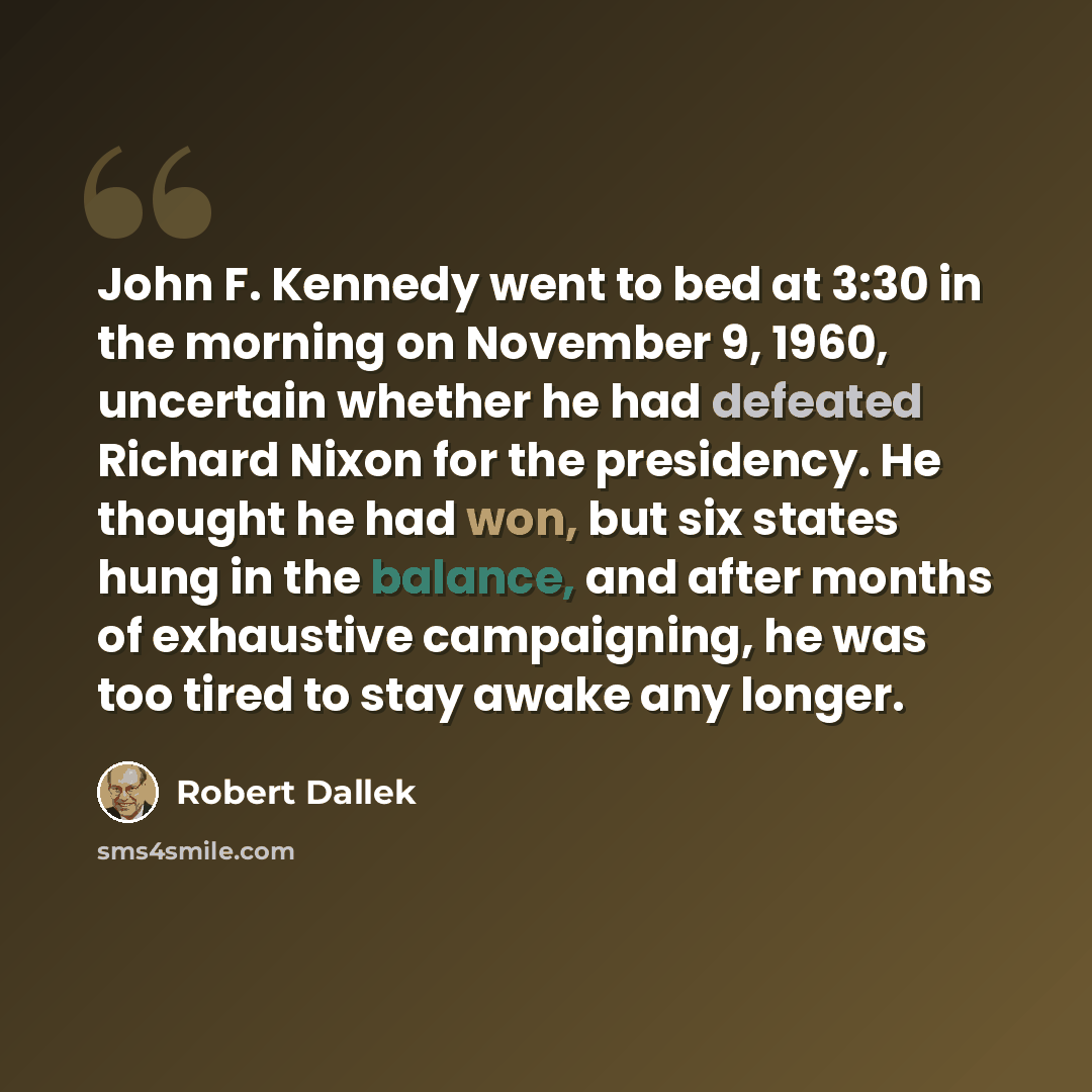 “John F. Kennedy went to bed at 3:30 in the morning on November 9, 1960, uncertain whether he had defeated Richard Nixon for the presidency. He thought he had won, but six states hung in the balance, and after months of exhaustive campaigning, he was too tired to stay awake any longer.” quote by Robert Dallek