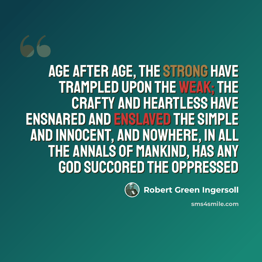 “Age after age, the strong have trampled upon the weak; the crafty and heartless have ensnared and enslaved the simple and innocent, and nowhere, in all the annals of mankind, has any god succored the oppressed” quote by Robert Green Ingersoll