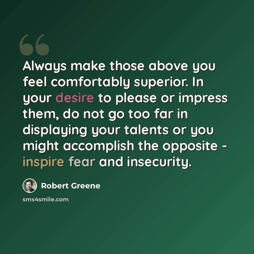 “Always make those above you feel comfortably superior. In your desire to please or impress them, do not go too far in displaying your talents or you might accomplish the opposite - inspire fear and insecurity.” quote by Robert Greene