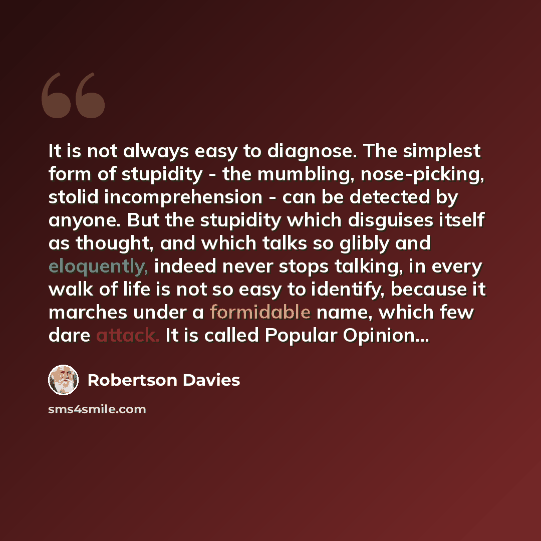 “It is not always easy to diagnose. The simplest form of stupidity - the mumbling, nose-picking, stolid incomprehension - can be detected by anyone. But the stupidity which disguises itself as thought, and which talks so glibly and eloquently, indeed never stops talking, in every walk of life is…” quote by Robertson Davies