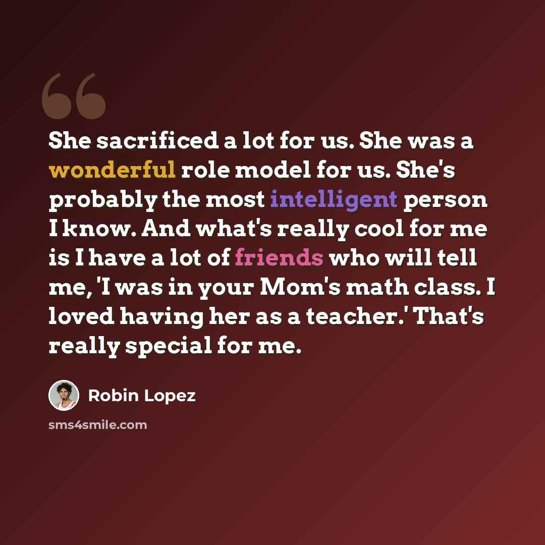 “She sacrificed a lot for us. She was a wonderful role model for us. She's probably the most intelligent person I know. And what's really cool for me is I have a lot of friends who will tell me, 'I was in your Mom's math class. I loved having her as a teacher.' That's really special for me.” quote by Robin Lopez