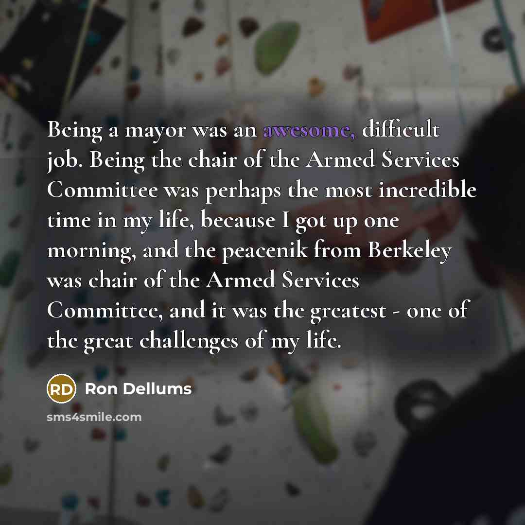 “Being a mayor was an awesome, difficult job. Being the chair of the Armed Services Committee was perhaps the most incredible time in my life, because I got up one morning, and the peacenik from Berkeley was chair of the Armed Services Committee, and it was the greatest - one of the great…” quote by Ron Dellums