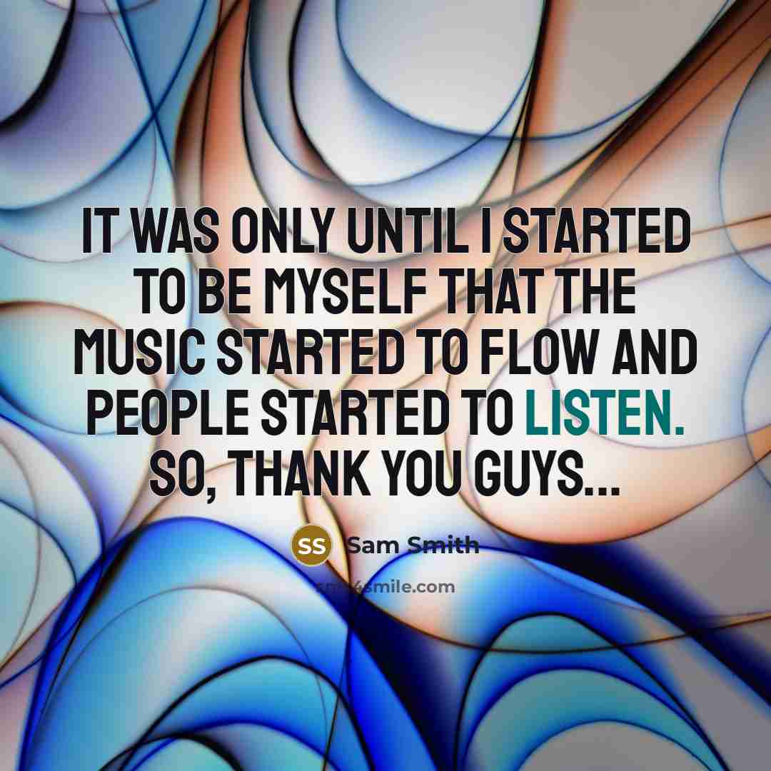 “It was only until I started to be myself that the music started to flow and people started to listen. So, thank you guys...” quote by Sam Smith