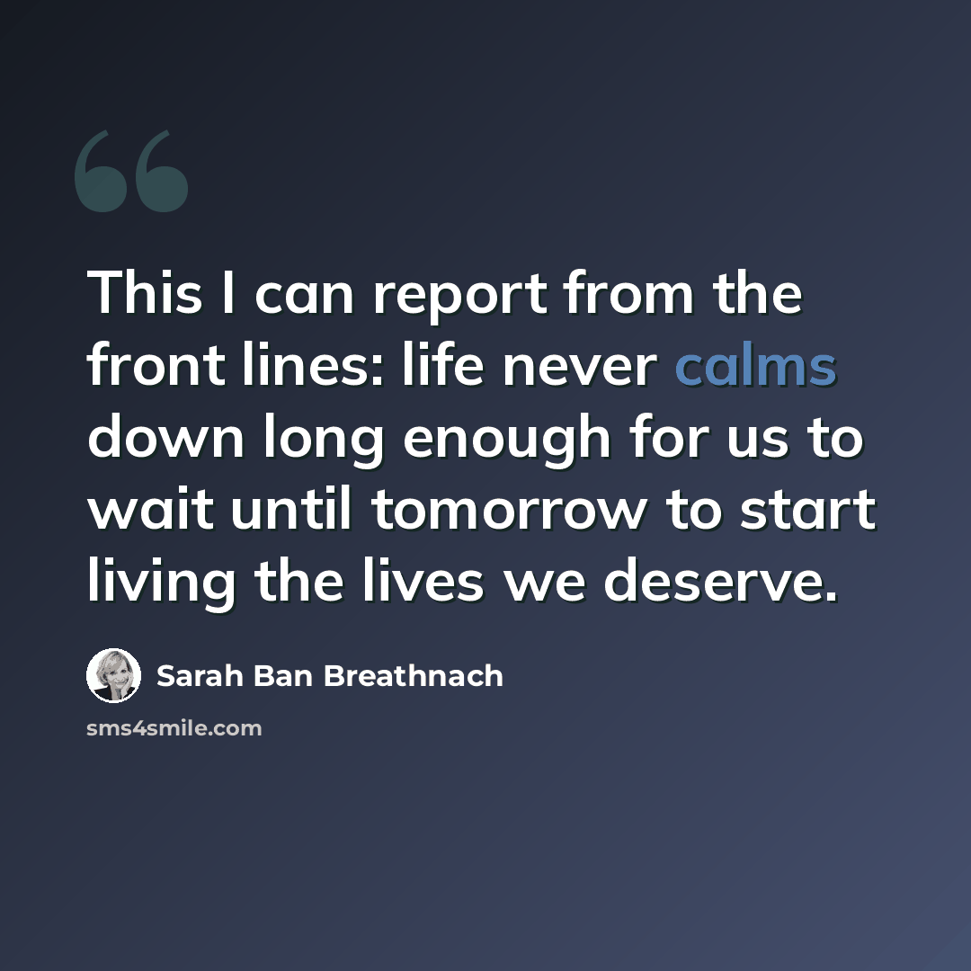 “This I can report from the front lines: life never calms down long enough for us to wait until tomorrow to start living the lives we deserve.” quote by Sarah Ban Breathnach