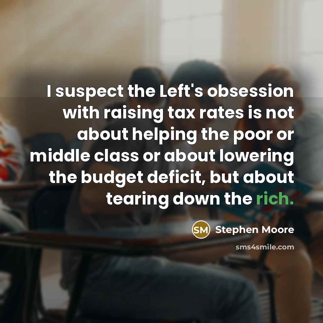 “I suspect the Left's obsession with raising tax rates is not about helping the poor or middle class or about lowering the budget deficit, but about tearing down the rich.” quote by Stephen Moore