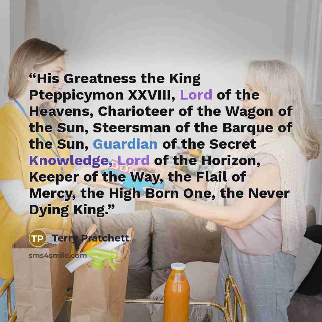 “His Greatness the King Pteppicymon XXVIII, Lord of the Heavens, Charioteer of the Wagon of the Sun, Steersman of the Barque of the Sun, Guardian of the Secret Knowledge, Lord of the Horizon, Keeper of the Way, the Flail of Mercy, the High Born One, the Never Dying King.” quote by Terry Pratchett