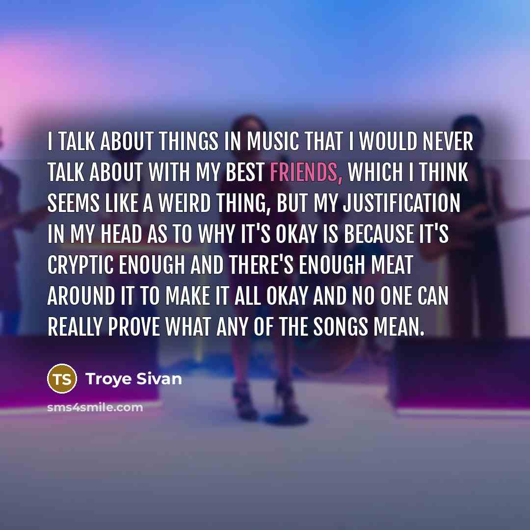 “I talk about things in music that I would never talk about with my best friends, which I think seems like a weird thing, but my justification in my head as to why it's okay is because it's cryptic enough and there's enough meat around it to make it all okay and no one can really prove what any of…” quote by Troye Sivan