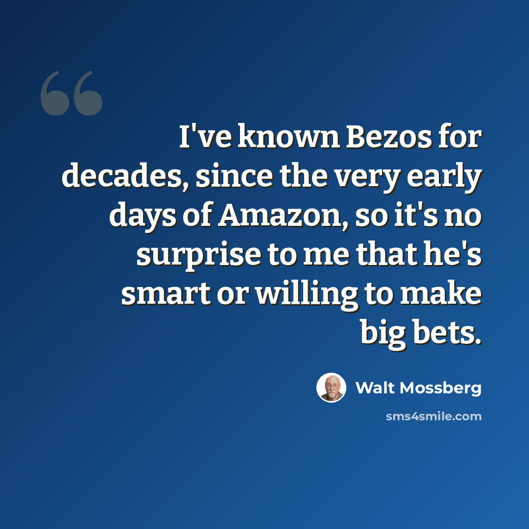 “I've known Bezos for decades, since the very early days of Amazon, so it's no surprise to me that he's smart or willing to make big bets.” quote by Walt Mossberg