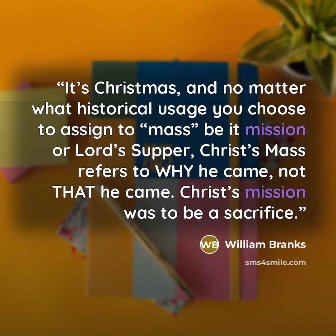 “It’s Christmas, and no matter what historical usage you choose to assign to “mass” be it mission or Lord’s Supper, Christ’s Mass refers to WHY he came, not THAT he came. Christ’s mission was to be a sacrifice.” quote by William Branks